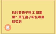 徐玲芬孢子粉江 阴那里？灵芝孢子粉在哪里能买到