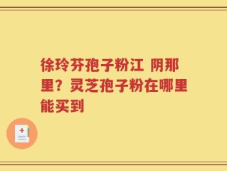 徐玲芬孢子粉江 阴那里？灵芝孢子粉在哪里能买到