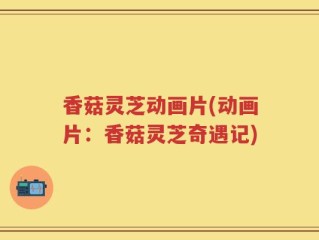 香菇灵芝动画片(动画片：香菇灵芝奇遇记)