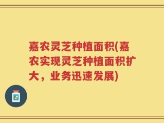 嘉农灵芝种植面积(嘉农实现灵芝种植面积扩大，业务迅速发展)