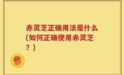 赤灵芝正确用法是什么(如何正确使用赤灵芝？)