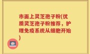 市面上灵芝孢子粉(优质灵芝孢子粉推荐，护理免疫系统从细胞开始)