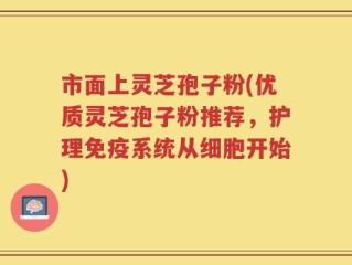 市面上灵芝孢子粉(优质灵芝孢子粉推荐，护理免疫系统从细胞开始)