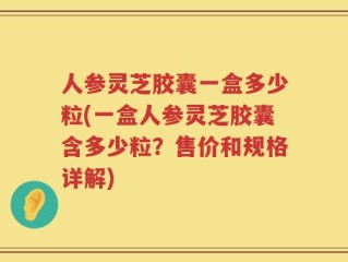 人参灵芝胶囊一盒多少粒(一盒人参灵芝胶囊含多少粒？售价和规格详解)