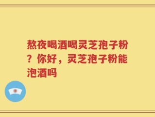 熬夜喝酒喝灵芝孢子粉？你好，灵芝孢子粉能泡酒吗