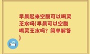早晨起来空腹可以喝灵芝水吗(早晨可以空腹喝灵芝水吗？简单解答)