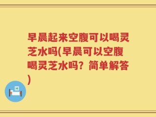 早晨起来空腹可以喝灵芝水吗(早晨可以空腹喝灵芝水吗？简单解答)