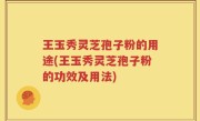王玉秀灵芝孢子粉的用途(王玉秀灵芝孢子粉的功效及用法)