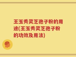 王玉秀灵芝孢子粉的用途(王玉秀灵芝孢子粉的功效及用法)