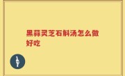 黑蒜灵芝石斛汤怎么做好吃