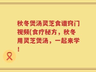 秋冬煲汤灵芝食谱窍门视频(食疗秘方，秋冬用灵芝煲汤，一起来学！