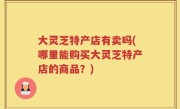 大灵芝特产店有卖吗(哪里能购买大灵芝特产店的商品？)