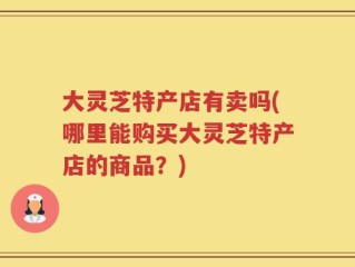 大灵芝特产店有卖吗(哪里能购买大灵芝特产店的商品？)