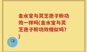 金水宝与灵芝孢子粉功效一样吗(金水宝与灵芝孢子粉功效相似吗？)