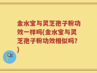 金水宝与灵芝孢子粉功效一样吗(金水宝与灵芝孢子粉功效相似吗？)