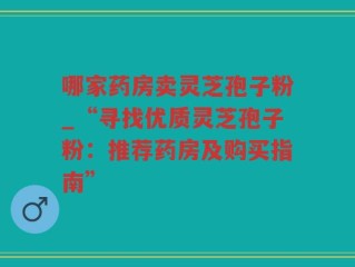 哪家药房卖灵芝孢子粉_“寻找优质灵芝孢子粉：推荐药房及购买指南”