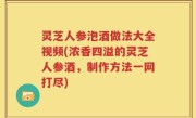 灵芝人参泡酒做法大全视频(浓香四溢的灵芝人参酒，制作方法一网打尽)