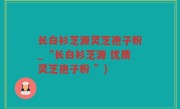 长白衫芝源灵芝孢子粉_“长白衫芝源 优质灵芝孢子粉 ”)