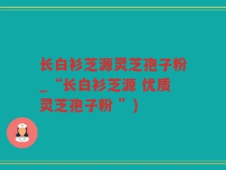 长白衫芝源灵芝孢子粉_“长白衫芝源 优质灵芝孢子粉 ”)
