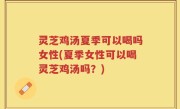 灵芝鸡汤夏季可以喝吗女性(夏季女性可以喝灵芝鸡汤吗？)