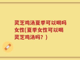 灵芝鸡汤夏季可以喝吗女性(夏季女性可以喝灵芝鸡汤吗？)