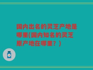 国内出名的灵芝产地是哪里(国内知名的灵芝原产地在哪里？)
