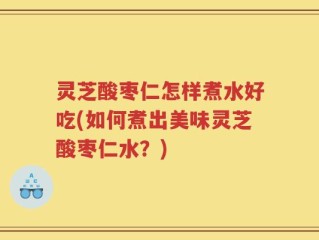 灵芝酸枣仁怎样煮水好吃(如何煮出美味灵芝酸枣仁水？)