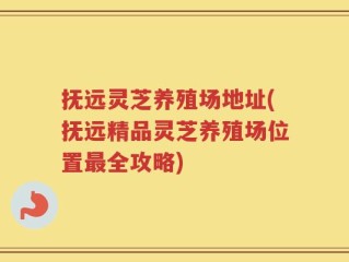 抚远灵芝养殖场地址(抚远精品灵芝养殖场位置最全攻略)