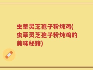 虫草灵芝孢子粉炖鸡(虫草灵芝孢子粉炖鸡的美味秘籍)