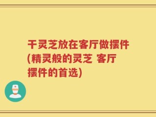 干灵芝放在客厅做摆件(精灵般的灵芝 客厅摆件的首选)