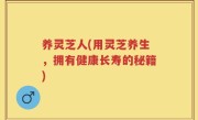养灵芝人(用灵芝养生，拥有健康长寿的秘籍)
