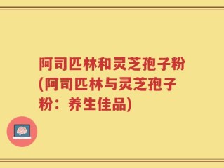 阿司匹林和灵芝孢子粉(阿司匹林与灵芝孢子粉：养生佳品)