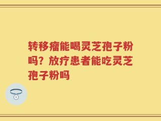 转移瘤能喝灵芝孢子粉吗？放疗患者能吃灵芝孢子粉吗