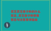 灵芝灵芝孢子粉的什么禁忌_灵芝孢子粉使用禁忌与注意事项指南