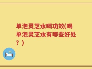 单泡灵芝水喝功效(喝单泡灵芝水有哪些好处？)