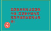 灵芝孢子粉对比灵芝孢子油_灵芝孢子粉与灵芝孢子油的全面对比分析)