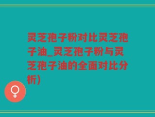 灵芝孢子粉对比灵芝孢子油_灵芝孢子粉与灵芝孢子油的全面对比分析)