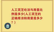 人工灵芝吃法与用量比例是多少(人工灵芝的正确用法和用量是多少？)