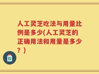 人工灵芝吃法与用量比例是多少(人工灵芝的正确用法和用量是多少？)