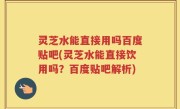 灵芝水能直接用吗百度贴吧(灵芝水能直接饮用吗？百度贴吧解析)