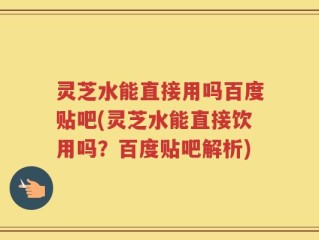 灵芝水能直接用吗百度贴吧(灵芝水能直接饮用吗？百度贴吧解析)