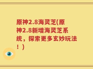 原神2.8海灵芝(原神2.8新增海灵芝系统，探索更多玄妙玩法！)