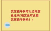 灵芝孢子粉可以给观赏鱼吃吗(观赏鱼可食用灵芝孢子粉吗？)