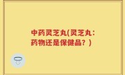 中药灵芝丸(灵芝丸：药物还是保健品？)