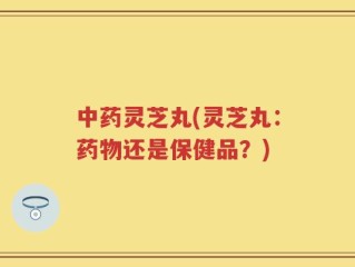 中药灵芝丸(灵芝丸：药物还是保健品？)