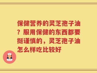 保健营养的灵芝孢子油？服用保健的东西都要挺谨慎的，灵芝孢子油怎么样吃比较好