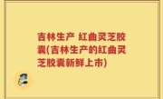 吉林生产 红曲灵芝胶囊(吉林生产的红曲灵芝胶囊新鲜上市)