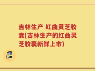 吉林生产 红曲灵芝胶囊(吉林生产的红曲灵芝胶囊新鲜上市)