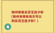 锦州哪里买灵芝孢子粉(锦州有哪些地方可以购买灵芝孢子粉？)