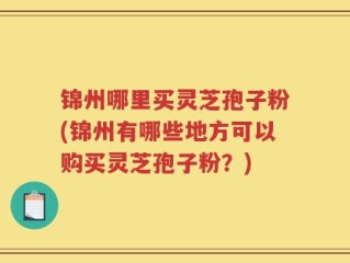 锦州哪里买灵芝孢子粉(锦州有哪些地方可以购买灵芝孢子粉？)